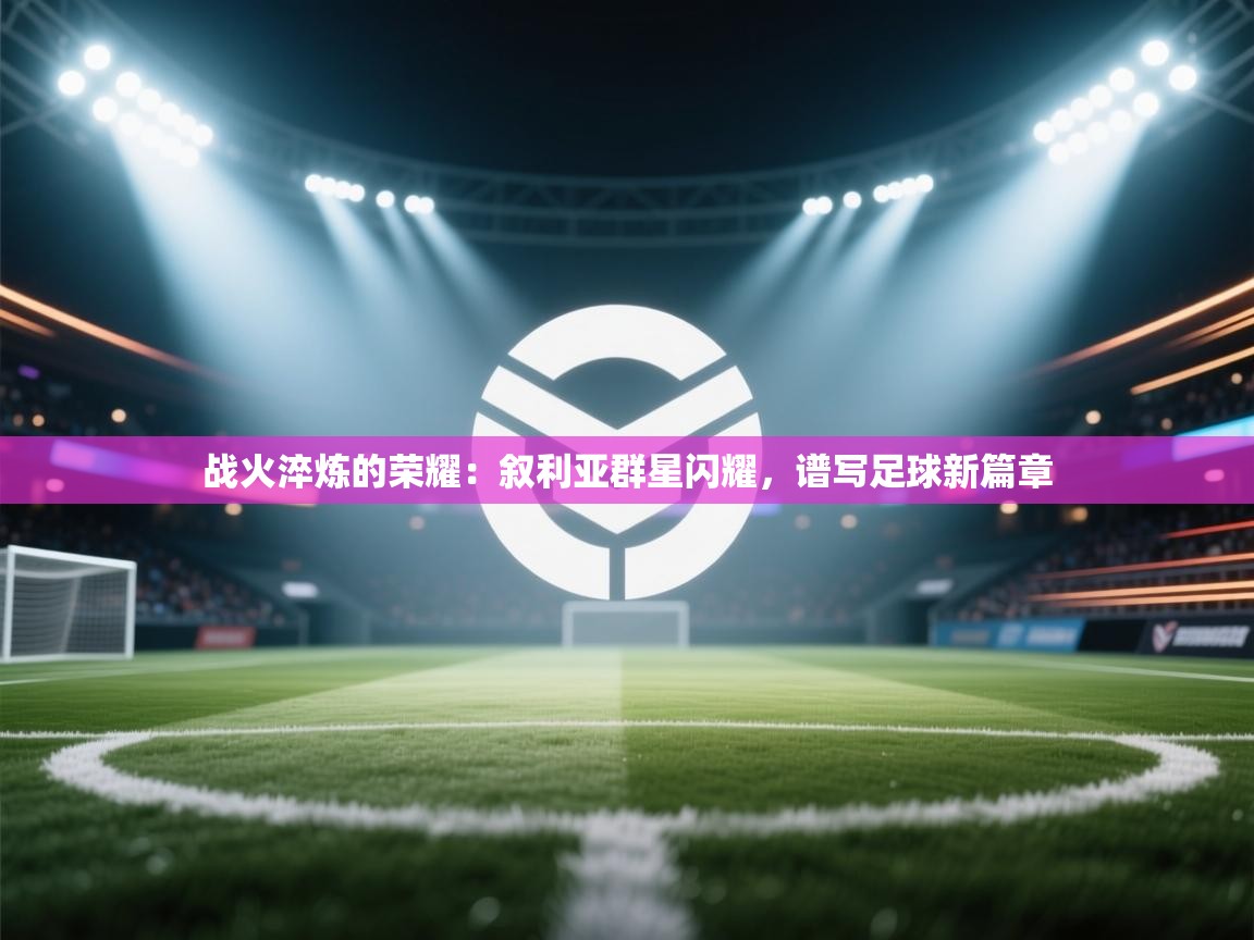 战火淬炼的荣耀：叙利亚群星闪耀，谱写足球新篇章  第1张