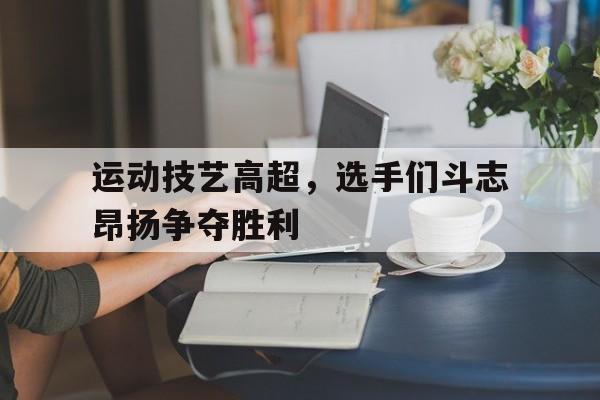 运动技艺高超，选手们斗志昂扬争夺胜利的简单介绍